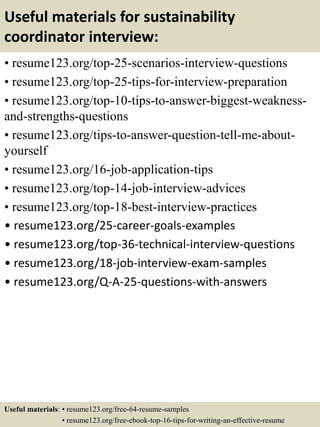 Useful materials for sustainability
coordinator interview:
• resume123.org/top-25-scenarios-interview-questions
• resume123.org/top-25-tips-for-interview-preparation
• resume123.org/top-10-tips-to-answer-biggest-weakness-
and-strengths-questions
• resume123.org/tips-to-answer-question-tell-me-about-
yourself
• resume123.org/16-job-application-tips
• resume123.org/top-14-job-interview-advices
• resume123.org/top-18-best-interview-practices
• resume123.org/25-career-goals-examples
• resume123.org/top-36-technical-interview-questions
• resume123.org/18-job-interview-exam-samples
• resume123.org/Q-A-25-questions-with-answers
Useful materials: • resume123.org/free-64-resume-samples
• resume123.org/free-ebook-top-16-tips-for-writing-an-effective-resume
 