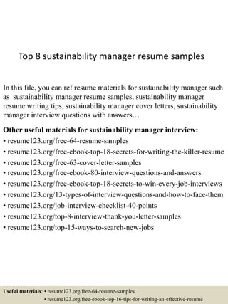 Top 8 sustainability manager resume samples
In this file, you can ref resume materials for sustainability manager such
as sustainability manager resume samples, sustainability manager
resume writing tips, sustainability manager cover letters, sustainability
manager interview questions with answers…
Other useful materials for sustainability manager interview:
• resume123.org/free-64-resume-samples
• resume123.org/free-ebook-top-18-secrets-for-writing-the-killer-resume
• resume123.org/free-63-cover-letter-samples
• resume123.org/free-ebook-80-interview-questions-and-answers
• resume123.org/free-ebook-top-18-secrets-to-win-every-job-interviews
• resume123.org/13-types-of-interview-questions-and-how-to-face-them
• resume123.org/job-interview-checklist-40-points
• resume123.org/top-8-interview-thank-you-letter-samples
• resume123.org/top-15-ways-to-search-new-jobs
Useful materials: • resume123.org/free-64-resume-samples
• resume123.org/free-ebook-top-16-tips-for-writing-an-effective-resume
 