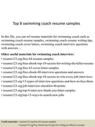 Top 8 swimming coach resume samples
In this file, you can ref resume materials for swimming coach such as
swimming coach resume samples, swimming coach resume writing tips,
swimming coach cover letters, swimming coach interview questions
with answers…
Other useful materials for swimming coach interview:
• resume123.org/free-64-resume-samples
• resume123.org/free-ebook-top-18-secrets-for-writing-the-killer-resume
• resume123.org/free-63-cover-letter-samples
• resume123.org/free-ebook-80-interview-questions-and-answers
• resume123.org/free-ebook-top-18-secrets-to-win-every-job-interviews
• resume123.org/13-types-of-interview-questions-and-how-to-face-them
• resume123.org/job-interview-checklist-40-points
• resume123.org/top-8-interview-thank-you-letter-samples
• resume123.org/top-15-ways-to-search-new-jobs
Useful materials: • resume123.org/free-64-resume-samples
• resume123.org/free-ebook-top-16-tips-for-writing-an-effective-resume
 