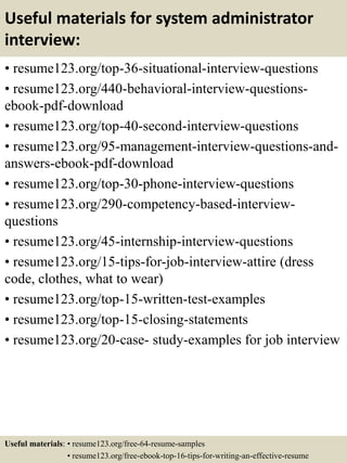 Useful materials for system administrator
interview:
• resume123.org/top-36-situational-interview-questions
• resume123.org/440-behavioral-interview-questions-
ebook-pdf-download
• resume123.org/top-40-second-interview-questions
• resume123.org/95-management-interview-questions-and-
answers-ebook-pdf-download
• resume123.org/top-30-phone-interview-questions
• resume123.org/290-competency-based-interview-
questions
• resume123.org/45-internship-interview-questions
• resume123.org/15-tips-for-job-interview-attire (dress
code, clothes, what to wear)
• resume123.org/top-15-written-test-examples
• resume123.org/top-15-closing-statements
• resume123.org/20-case- study-examples for job interview
Useful materials: • resume123.org/free-64-resume-samples
• resume123.org/free-ebook-top-16-tips-for-writing-an-effective-resume
 