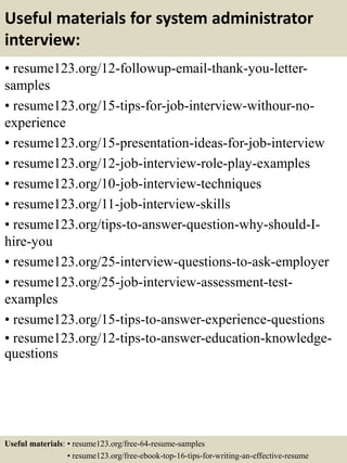 Useful materials for system administrator
interview:
• resume123.org/12-followup-email-thank-you-letter-
samples
• resume123.org/15-tips-for-job-interview-withour-no-
experience
• resume123.org/15-presentation-ideas-for-job-interview
• resume123.org/12-job-interview-role-play-examples
• resume123.org/10-job-interview-techniques
• resume123.org/11-job-interview-skills
• resume123.org/tips-to-answer-question-why-should-I-
hire-you
• resume123.org/25-interview-questions-to-ask-employer
• resume123.org/25-job-interview-assessment-test-
examples
• resume123.org/15-tips-to-answer-experience-questions
• resume123.org/12-tips-to-answer-education-knowledge-
questions
Useful materials: • resume123.org/free-64-resume-samples
• resume123.org/free-ebook-top-16-tips-for-writing-an-effective-resume
 