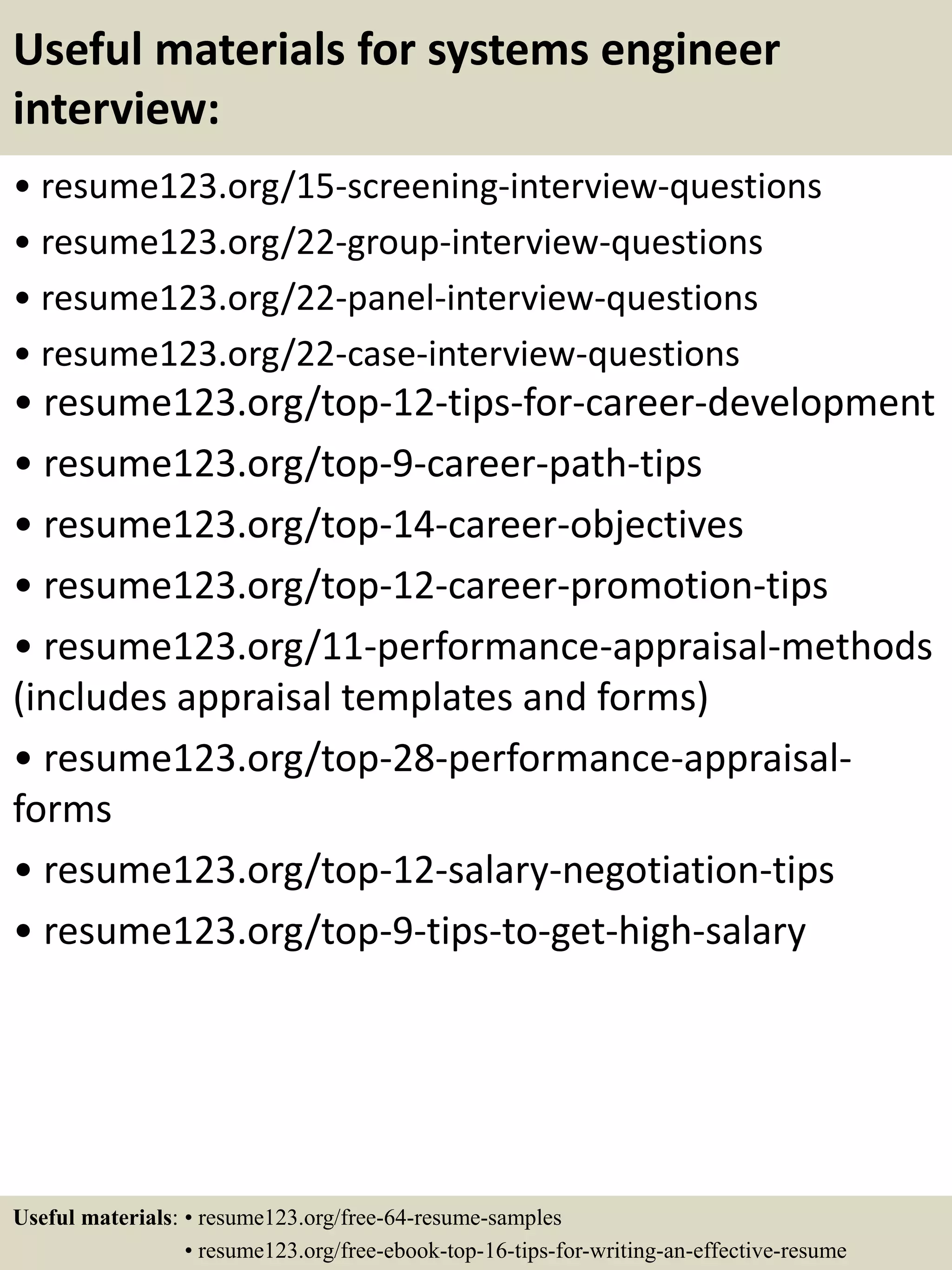 Useful materials for systems engineer
interview:
• resume123.org/15-screening-interview-questions
• resume123.org/22-group-interview-questions
• resume123.org/22-panel-interview-questions
• resume123.org/22-case-interview-questions
• resume123.org/top-12-tips-for-career-development
• resume123.org/top-9-career-path-tips
• resume123.org/top-14-career-objectives
• resume123.org/top-12-career-promotion-tips
• resume123.org/11-performance-appraisal-methods
(includes appraisal templates and forms)
• resume123.org/top-28-performance-appraisal-
forms
• resume123.org/top-12-salary-negotiation-tips
• resume123.org/top-9-tips-to-get-high-salary
Useful materials: • resume123.org/free-64-resume-samples
• resume123.org/free-ebook-top-16-tips-for-writing-an-effective-resume
 