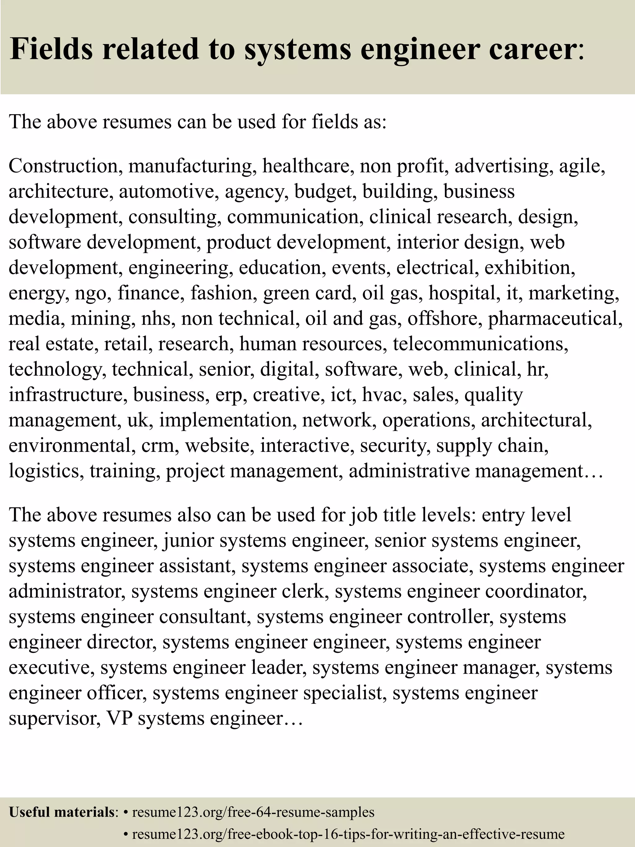 Fields related to systems engineer career:
The above resumes can be used for fields as:
Construction, manufacturing, healthcare, non profit, advertising, agile,
architecture, automotive, agency, budget, building, business
development, consulting, communication, clinical research, design,
software development, product development, interior design, web
development, engineering, education, events, electrical, exhibition,
energy, ngo, finance, fashion, green card, oil gas, hospital, it, marketing,
media, mining, nhs, non technical, oil and gas, offshore, pharmaceutical,
real estate, retail, research, human resources, telecommunications,
technology, technical, senior, digital, software, web, clinical, hr,
infrastructure, business, erp, creative, ict, hvac, sales, quality
management, uk, implementation, network, operations, architectural,
environmental, crm, website, interactive, security, supply chain,
logistics, training, project management, administrative management…
The above resumes also can be used for job title levels: entry level
systems engineer, junior systems engineer, senior systems engineer,
systems engineer assistant, systems engineer associate, systems engineer
administrator, systems engineer clerk, systems engineer coordinator,
systems engineer consultant, systems engineer controller, systems
engineer director, systems engineer engineer, systems engineer
executive, systems engineer leader, systems engineer manager, systems
engineer officer, systems engineer specialist, systems engineer
supervisor, VP systems engineer…
Useful materials: • resume123.org/free-64-resume-samples
• resume123.org/free-ebook-top-16-tips-for-writing-an-effective-resume
 