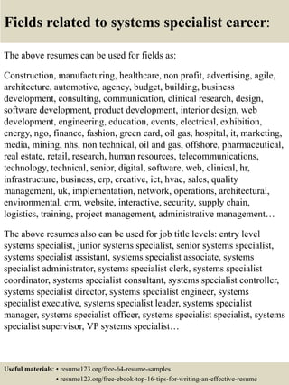 Fields related to systems specialist career:
The above resumes can be used for fields as:
Construction, manufacturing, healthcare, non profit, advertising, agile,
architecture, automotive, agency, budget, building, business
development, consulting, communication, clinical research, design,
software development, product development, interior design, web
development, engineering, education, events, electrical, exhibition,
energy, ngo, finance, fashion, green card, oil gas, hospital, it, marketing,
media, mining, nhs, non technical, oil and gas, offshore, pharmaceutical,
real estate, retail, research, human resources, telecommunications,
technology, technical, senior, digital, software, web, clinical, hr,
infrastructure, business, erp, creative, ict, hvac, sales, quality
management, uk, implementation, network, operations, architectural,
environmental, crm, website, interactive, security, supply chain,
logistics, training, project management, administrative management…
The above resumes also can be used for job title levels: entry level
systems specialist, junior systems specialist, senior systems specialist,
systems specialist assistant, systems specialist associate, systems
specialist administrator, systems specialist clerk, systems specialist
coordinator, systems specialist consultant, systems specialist controller,
systems specialist director, systems specialist engineer, systems
specialist executive, systems specialist leader, systems specialist
manager, systems specialist officer, systems specialist specialist, systems
specialist supervisor, VP systems specialist…
Useful materials: • resume123.org/free-64-resume-samples
• resume123.org/free-ebook-top-16-tips-for-writing-an-effective-resume
 
