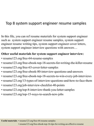 Top 8 system support engineer resume samples
In this file, you can ref resume materials for system support engineer
such as system support engineer resume samples, system support
engineer resume writing tips, system support engineer cover letters,
system support engineer interview questions with answers…
Other useful materials for system support engineer interview:
• resume123.org/free-64-resume-samples
• resume123.org/free-ebook-top-18-secrets-for-writing-the-killer-resume
• resume123.org/free-63-cover-letter-samples
• resume123.org/free-ebook-80-interview-questions-and-answers
• resume123.org/free-ebook-top-18-secrets-to-win-every-job-interviews
• resume123.org/13-types-of-interview-questions-and-how-to-face-them
• resume123.org/job-interview-checklist-40-points
• resume123.org/top-8-interview-thank-you-letter-samples
• resume123.org/top-15-ways-to-search-new-jobs
Useful materials: • resume123.org/free-64-resume-samples
• resume123.org/free-ebook-top-16-tips-for-writing-an-effective-resume
 