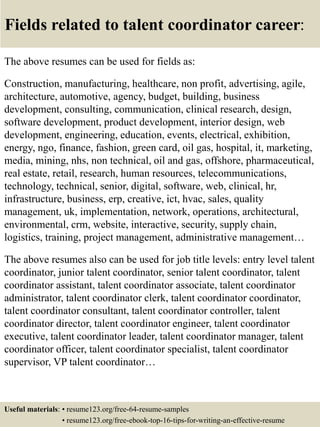 Fields related to talent coordinator career:
The above resumes can be used for fields as:
Construction, manufacturing, healthcare, non profit, advertising, agile,
architecture, automotive, agency, budget, building, business
development, consulting, communication, clinical research, design,
software development, product development, interior design, web
development, engineering, education, events, electrical, exhibition,
energy, ngo, finance, fashion, green card, oil gas, hospital, it, marketing,
media, mining, nhs, non technical, oil and gas, offshore, pharmaceutical,
real estate, retail, research, human resources, telecommunications,
technology, technical, senior, digital, software, web, clinical, hr,
infrastructure, business, erp, creative, ict, hvac, sales, quality
management, uk, implementation, network, operations, architectural,
environmental, crm, website, interactive, security, supply chain,
logistics, training, project management, administrative management…
The above resumes also can be used for job title levels: entry level talent
coordinator, junior talent coordinator, senior talent coordinator, talent
coordinator assistant, talent coordinator associate, talent coordinator
administrator, talent coordinator clerk, talent coordinator coordinator,
talent coordinator consultant, talent coordinator controller, talent
coordinator director, talent coordinator engineer, talent coordinator
executive, talent coordinator leader, talent coordinator manager, talent
coordinator officer, talent coordinator specialist, talent coordinator
supervisor, VP talent coordinator…
Useful materials: • resume123.org/free-64-resume-samples
• resume123.org/free-ebook-top-16-tips-for-writing-an-effective-resume
 