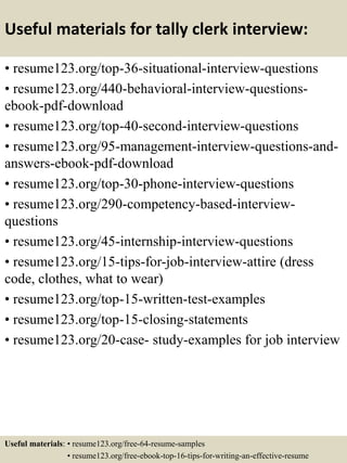 Useful materials for tally clerk interview:
• resume123.org/top-36-situational-interview-questions
• resume123.org/440-behavioral-interview-questions-
ebook-pdf-download
• resume123.org/top-40-second-interview-questions
• resume123.org/95-management-interview-questions-and-
answers-ebook-pdf-download
• resume123.org/top-30-phone-interview-questions
• resume123.org/290-competency-based-interview-
questions
• resume123.org/45-internship-interview-questions
• resume123.org/15-tips-for-job-interview-attire (dress
code, clothes, what to wear)
• resume123.org/top-15-written-test-examples
• resume123.org/top-15-closing-statements
• resume123.org/20-case- study-examples for job interview
Useful materials: • resume123.org/free-64-resume-samples
• resume123.org/free-ebook-top-16-tips-for-writing-an-effective-resume
 