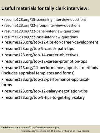 Useful materials for tally clerk interview:
• resume123.org/15-screening-interview-questions
• resume123.org/22-group-interview-questions
• resume123.org/22-panel-interview-questions
• resume123.org/22-case-interview-questions
• resume123.org/top-12-tips-for-career-development
• resume123.org/top-9-career-path-tips
• resume123.org/top-14-career-objectives
• resume123.org/top-12-career-promotion-tips
• resume123.org/11-performance-appraisal-methods
(includes appraisal templates and forms)
• resume123.org/top-28-performance-appraisal-
forms
• resume123.org/top-12-salary-negotiation-tips
• resume123.org/top-9-tips-to-get-high-salary
Useful materials: • resume123.org/free-64-resume-samples
• resume123.org/free-ebook-top-16-tips-for-writing-an-effective-resume
 
