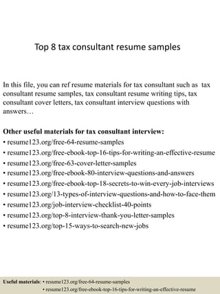 Top 8 tax consultant resume samples
In this file, you can ref resume materials for tax consultant such as tax
consultant resume samples, tax consultant resume writing tips, tax
consultant cover letters, tax consultant interview questions with
answers…
Other useful materials for tax consultant interview:
• resume123.org/free-64-resume-samples
• resume123.org/free-ebook-top-16-tips-for-writing-an-effective-resume
• resume123.org/free-63-cover-letter-samples
• resume123.org/free-ebook-80-interview-questions-and-answers
• resume123.org/free-ebook-top-18-secrets-to-win-every-job-interviews
• resume123.org/13-types-of-interview-questions-and-how-to-face-them
• resume123.org/job-interview-checklist-40-points
• resume123.org/top-8-interview-thank-you-letter-samples
• resume123.org/top-15-ways-to-search-new-jobs
Useful materials: • resume123.org/free-64-resume-samples
• resume123.org/free-ebook-top-16-tips-for-writing-an-effective-resume
 
