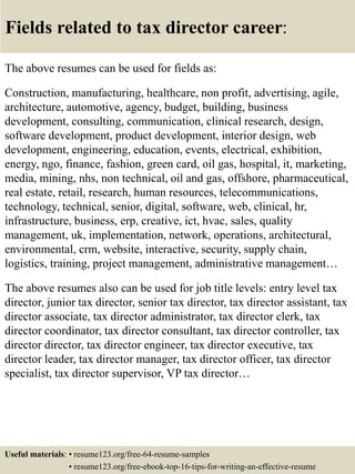 Fields related to tax director career:
The above resumes can be used for fields as:
Construction, manufacturing, healthcare, non profit, advertising, agile,
architecture, automotive, agency, budget, building, business
development, consulting, communication, clinical research, design,
software development, product development, interior design, web
development, engineering, education, events, electrical, exhibition,
energy, ngo, finance, fashion, green card, oil gas, hospital, it, marketing,
media, mining, nhs, non technical, oil and gas, offshore, pharmaceutical,
real estate, retail, research, human resources, telecommunications,
technology, technical, senior, digital, software, web, clinical, hr,
infrastructure, business, erp, creative, ict, hvac, sales, quality
management, uk, implementation, network, operations, architectural,
environmental, crm, website, interactive, security, supply chain,
logistics, training, project management, administrative management…
The above resumes also can be used for job title levels: entry level tax
director, junior tax director, senior tax director, tax director assistant, tax
director associate, tax director administrator, tax director clerk, tax
director coordinator, tax director consultant, tax director controller, tax
director director, tax director engineer, tax director executive, tax
director leader, tax director manager, tax director officer, tax director
specialist, tax director supervisor, VP tax director…
Useful materials: • resume123.org/free-64-resume-samples
• resume123.org/free-ebook-top-16-tips-for-writing-an-effective-resume
 