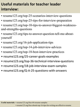 Useful materials for teacher leader
interview:
• resume123.org/top-25-scenarios-interview-questions
• resume123.org/top-25-tips-for-interview-preparation
• resume123.org/top-10-tips-to-answer-biggest-weakness-
and-strengths-questions
• resume123.org/tips-to-answer-question-tell-me-about-
yourself
• resume123.org/16-job-application-tips
• resume123.org/top-14-job-interview-advices
• resume123.org/top-18-best-interview-practices
• resume123.org/25-career-goals-examples
• resume123.org/top-36-technical-interview-questions
• resume123.org/18-job-interview-exam-samples
• resume123.org/Q-A-25-questions-with-answers
Useful materials: • resume123.org/free-64-resume-samples
• resume123.org/free-ebook-top-16-tips-for-writing-an-effective-resume
 