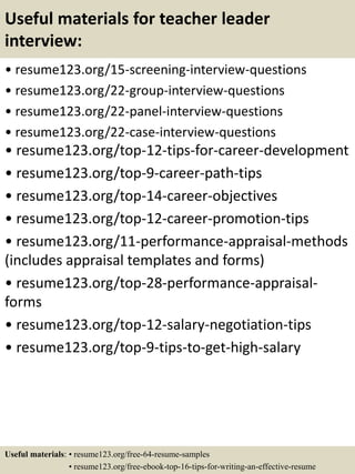 Useful materials for teacher leader
interview:
• resume123.org/15-screening-interview-questions
• resume123.org/22-group-interview-questions
• resume123.org/22-panel-interview-questions
• resume123.org/22-case-interview-questions
• resume123.org/top-12-tips-for-career-development
• resume123.org/top-9-career-path-tips
• resume123.org/top-14-career-objectives
• resume123.org/top-12-career-promotion-tips
• resume123.org/11-performance-appraisal-methods
(includes appraisal templates and forms)
• resume123.org/top-28-performance-appraisal-
forms
• resume123.org/top-12-salary-negotiation-tips
• resume123.org/top-9-tips-to-get-high-salary
Useful materials: • resume123.org/free-64-resume-samples
• resume123.org/free-ebook-top-16-tips-for-writing-an-effective-resume
 