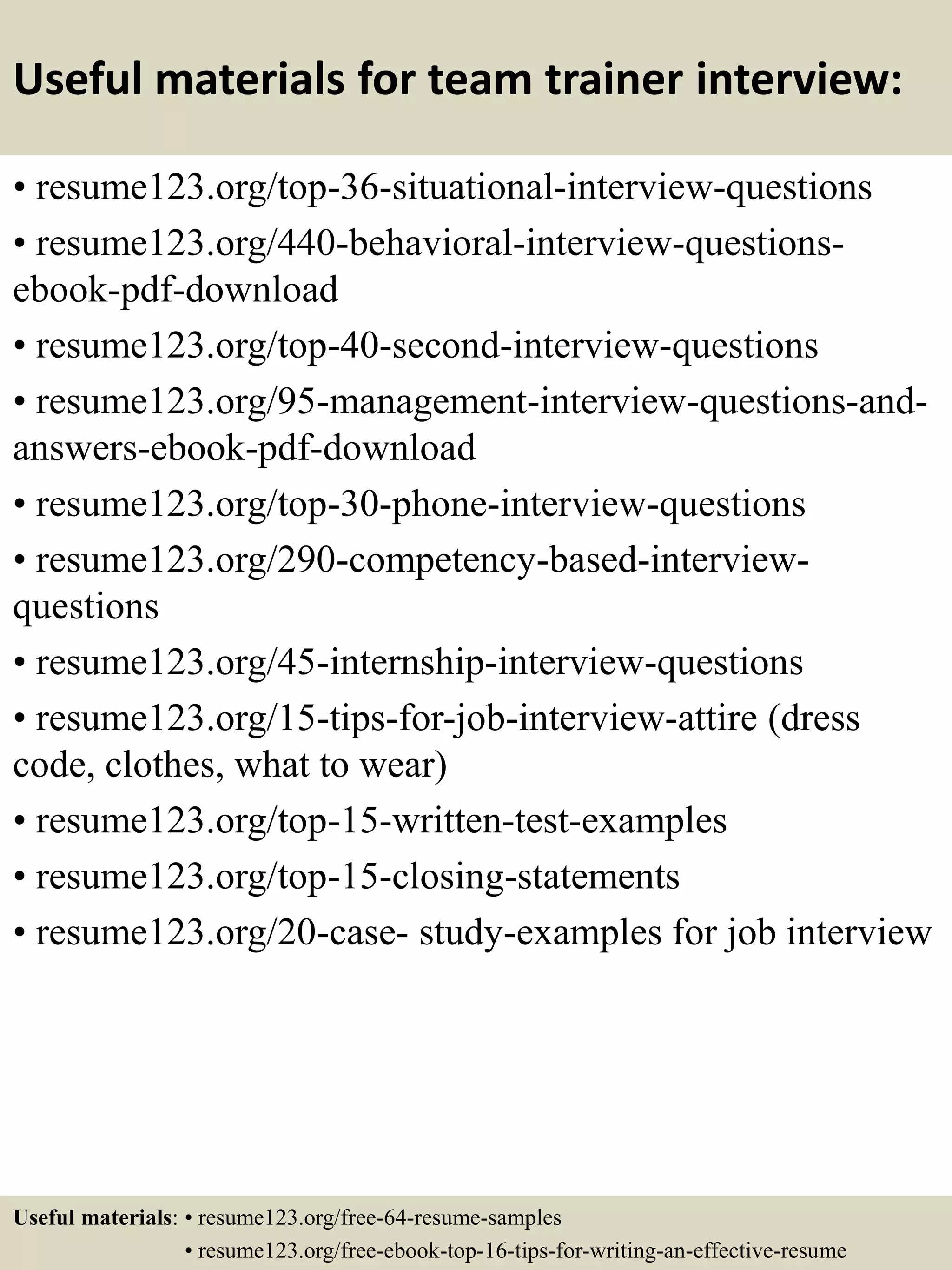 Useful materials for team trainer interview:
• resume123.org/top-36-situational-interview-questions
• resume123.org/440-behavioral-interview-questions-
ebook-pdf-download
• resume123.org/top-40-second-interview-questions
• resume123.org/95-management-interview-questions-and-
answers-ebook-pdf-download
• resume123.org/top-30-phone-interview-questions
• resume123.org/290-competency-based-interview-
questions
• resume123.org/45-internship-interview-questions
• resume123.org/15-tips-for-job-interview-attire (dress
code, clothes, what to wear)
• resume123.org/top-15-written-test-examples
• resume123.org/top-15-closing-statements
• resume123.org/20-case- study-examples for job interview
Useful materials: • resume123.org/free-64-resume-samples
• resume123.org/free-ebook-top-16-tips-for-writing-an-effective-resume
 