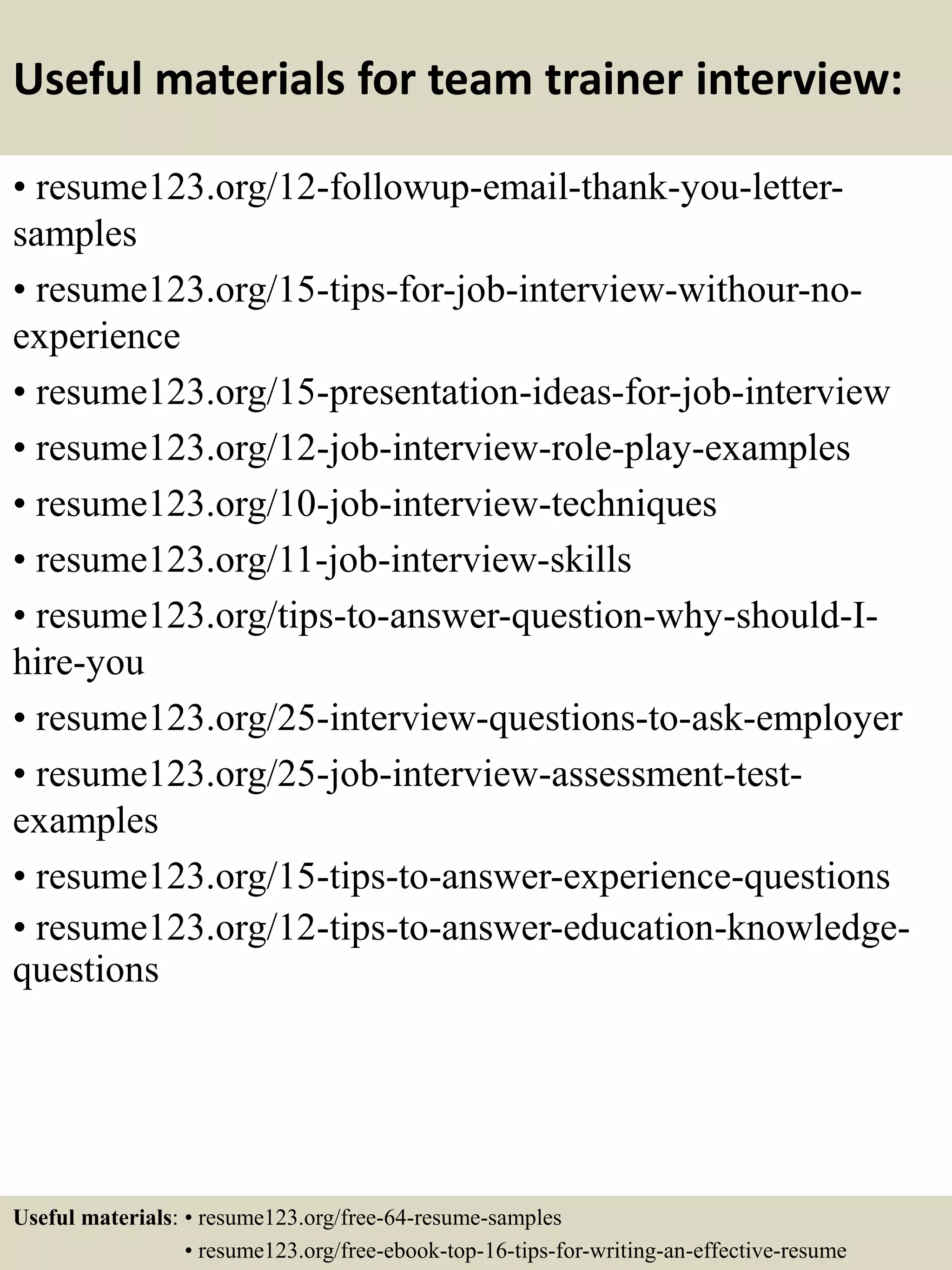 Useful materials for team trainer interview:
• resume123.org/12-followup-email-thank-you-letter-
samples
• resume123.org/15-tips-for-job-interview-withour-no-
experience
• resume123.org/15-presentation-ideas-for-job-interview
• resume123.org/12-job-interview-role-play-examples
• resume123.org/10-job-interview-techniques
• resume123.org/11-job-interview-skills
• resume123.org/tips-to-answer-question-why-should-I-
hire-you
• resume123.org/25-interview-questions-to-ask-employer
• resume123.org/25-job-interview-assessment-test-
examples
• resume123.org/15-tips-to-answer-experience-questions
• resume123.org/12-tips-to-answer-education-knowledge-
questions
Useful materials: • resume123.org/free-64-resume-samples
• resume123.org/free-ebook-top-16-tips-for-writing-an-effective-resume
 