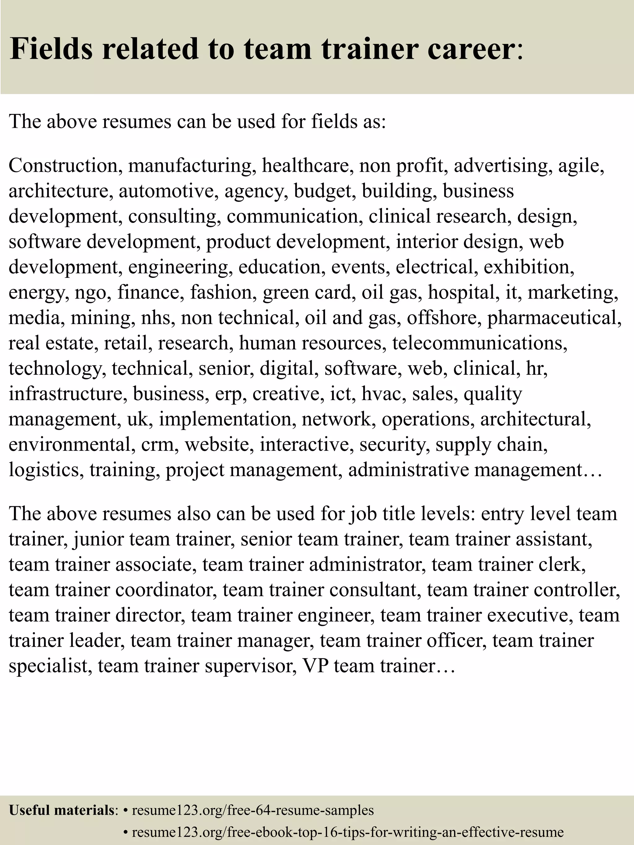 Fields related to team trainer career:
The above resumes can be used for fields as:
Construction, manufacturing, healthcare, non profit, advertising, agile,
architecture, automotive, agency, budget, building, business
development, consulting, communication, clinical research, design,
software development, product development, interior design, web
development, engineering, education, events, electrical, exhibition,
energy, ngo, finance, fashion, green card, oil gas, hospital, it, marketing,
media, mining, nhs, non technical, oil and gas, offshore, pharmaceutical,
real estate, retail, research, human resources, telecommunications,
technology, technical, senior, digital, software, web, clinical, hr,
infrastructure, business, erp, creative, ict, hvac, sales, quality
management, uk, implementation, network, operations, architectural,
environmental, crm, website, interactive, security, supply chain,
logistics, training, project management, administrative management…
The above resumes also can be used for job title levels: entry level team
trainer, junior team trainer, senior team trainer, team trainer assistant,
team trainer associate, team trainer administrator, team trainer clerk,
team trainer coordinator, team trainer consultant, team trainer controller,
team trainer director, team trainer engineer, team trainer executive, team
trainer leader, team trainer manager, team trainer officer, team trainer
specialist, team trainer supervisor, VP team trainer…
Useful materials: • resume123.org/free-64-resume-samples
• resume123.org/free-ebook-top-16-tips-for-writing-an-effective-resume
 