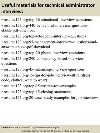 Useful materials for technical administrator
interview:
• resume123.org/top-36-situational-interview-questions
• resume123.org/440-behavioral-interview-questions-
ebook-pdf-download
• resume123.org/top-40-second-interview-questions
• resume123.org/95-management-interview-questions-and-
answers-ebook-pdf-download
• resume123.org/top-30-phone-interview-questions
• resume123.org/290-competency-based-interview-
questions
• resume123.org/45-internship-interview-questions
• resume123.org/15-tips-for-job-interview-attire (dress
code, clothes, what to wear)
• resume123.org/top-15-written-test-examples
• resume123.org/top-15-closing-statements
• resume123.org/20-case- study-examples for job interview
Useful materials: • resume123.org/free-64-resume-samples
• resume123.org/free-ebook-top-16-tips-for-writing-an-effective-resume
 