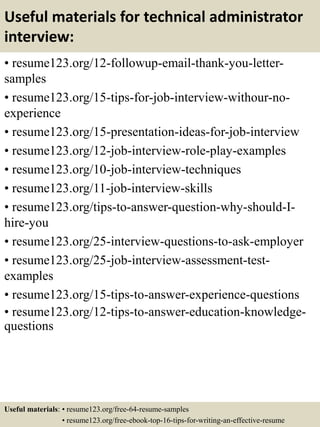 Useful materials for technical administrator
interview:
• resume123.org/12-followup-email-thank-you-letter-
samples
• resume123.org/15-tips-for-job-interview-withour-no-
experience
• resume123.org/15-presentation-ideas-for-job-interview
• resume123.org/12-job-interview-role-play-examples
• resume123.org/10-job-interview-techniques
• resume123.org/11-job-interview-skills
• resume123.org/tips-to-answer-question-why-should-I-
hire-you
• resume123.org/25-interview-questions-to-ask-employer
• resume123.org/25-job-interview-assessment-test-
examples
• resume123.org/15-tips-to-answer-experience-questions
• resume123.org/12-tips-to-answer-education-knowledge-
questions
Useful materials: • resume123.org/free-64-resume-samples
• resume123.org/free-ebook-top-16-tips-for-writing-an-effective-resume
 