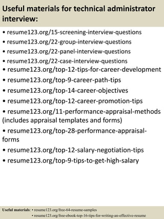 Useful materials for technical administrator
interview:
• resume123.org/15-screening-interview-questions
• resume123.org/22-group-interview-questions
• resume123.org/22-panel-interview-questions
• resume123.org/22-case-interview-questions
• resume123.org/top-12-tips-for-career-development
• resume123.org/top-9-career-path-tips
• resume123.org/top-14-career-objectives
• resume123.org/top-12-career-promotion-tips
• resume123.org/11-performance-appraisal-methods
(includes appraisal templates and forms)
• resume123.org/top-28-performance-appraisal-
forms
• resume123.org/top-12-salary-negotiation-tips
• resume123.org/top-9-tips-to-get-high-salary
Useful materials: • resume123.org/free-64-resume-samples
• resume123.org/free-ebook-top-16-tips-for-writing-an-effective-resume
 