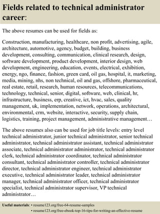 Fields related to technical administrator
career:
The above resumes can be used for fields as:
Construction, manufacturing, healthcare, non profit, advertising, agile,
architecture, automotive, agency, budget, building, business
development, consulting, communication, clinical research, design,
software development, product development, interior design, web
development, engineering, education, events, electrical, exhibition,
energy, ngo, finance, fashion, green card, oil gas, hospital, it, marketing,
media, mining, nhs, non technical, oil and gas, offshore, pharmaceutical,
real estate, retail, research, human resources, telecommunications,
technology, technical, senior, digital, software, web, clinical, hr,
infrastructure, business, erp, creative, ict, hvac, sales, quality
management, uk, implementation, network, operations, architectural,
environmental, crm, website, interactive, security, supply chain,
logistics, training, project management, administrative management…
The above resumes also can be used for job title levels: entry level
technical administrator, junior technical administrator, senior technical
administrator, technical administrator assistant, technical administrator
associate, technical administrator administrator, technical administrator
clerk, technical administrator coordinator, technical administrator
consultant, technical administrator controller, technical administrator
director, technical administrator engineer, technical administrator
executive, technical administrator leader, technical administrator
manager, technical administrator officer, technical administrator
specialist, technical administrator supervisor, VP technical
administrator…
Useful materials: • resume123.org/free-64-resume-samples
• resume123.org/free-ebook-top-16-tips-for-writing-an-effective-resume
 
