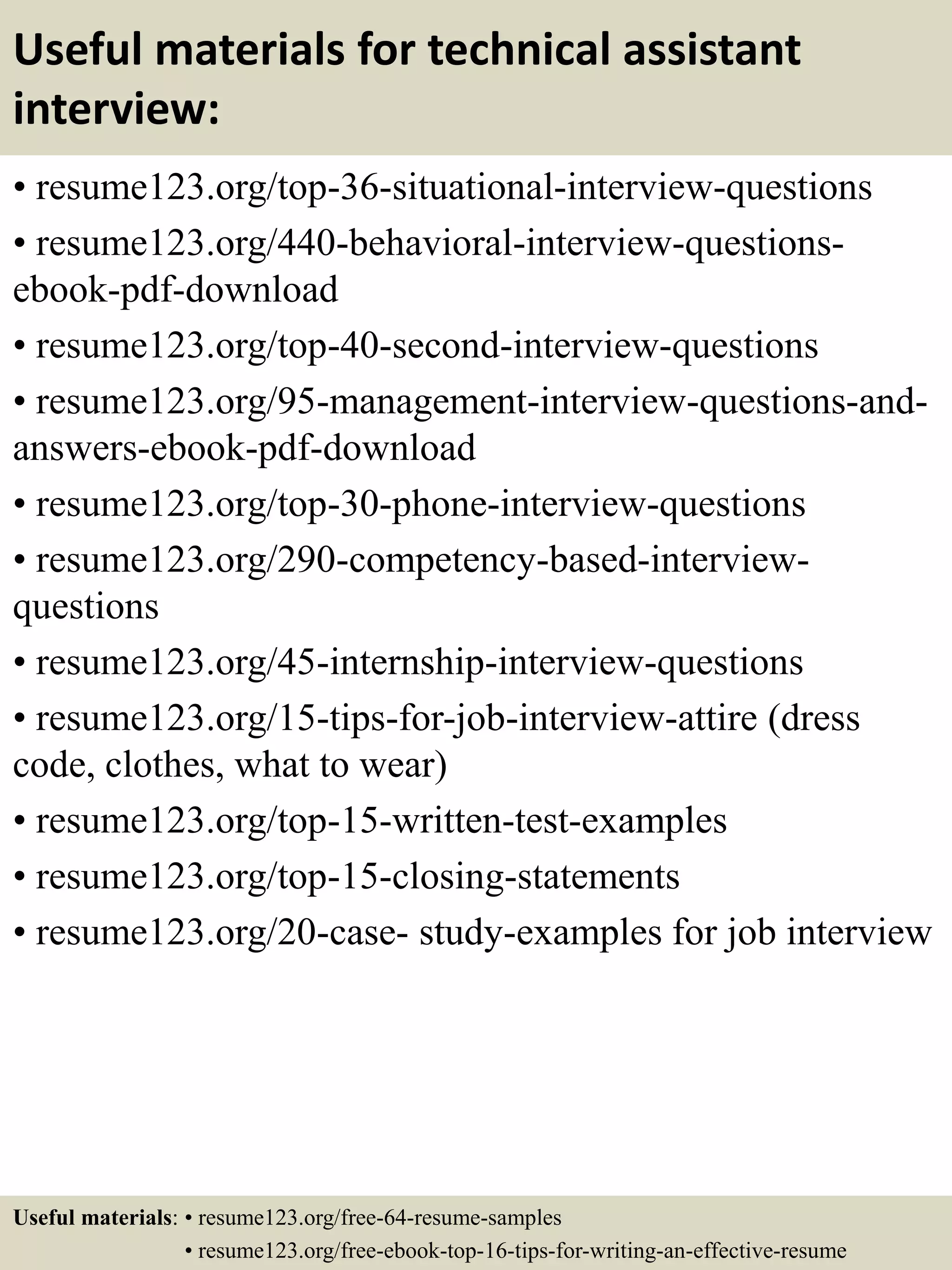 Useful materials for technical assistant
interview:
• resume123.org/top-36-situational-interview-questions
• resume123.org/440-behavioral-interview-questions-
ebook-pdf-download
• resume123.org/top-40-second-interview-questions
• resume123.org/95-management-interview-questions-and-
answers-ebook-pdf-download
• resume123.org/top-30-phone-interview-questions
• resume123.org/290-competency-based-interview-
questions
• resume123.org/45-internship-interview-questions
• resume123.org/15-tips-for-job-interview-attire (dress
code, clothes, what to wear)
• resume123.org/top-15-written-test-examples
• resume123.org/top-15-closing-statements
• resume123.org/20-case- study-examples for job interview
Useful materials: • resume123.org/free-64-resume-samples
• resume123.org/free-ebook-top-16-tips-for-writing-an-effective-resume
 