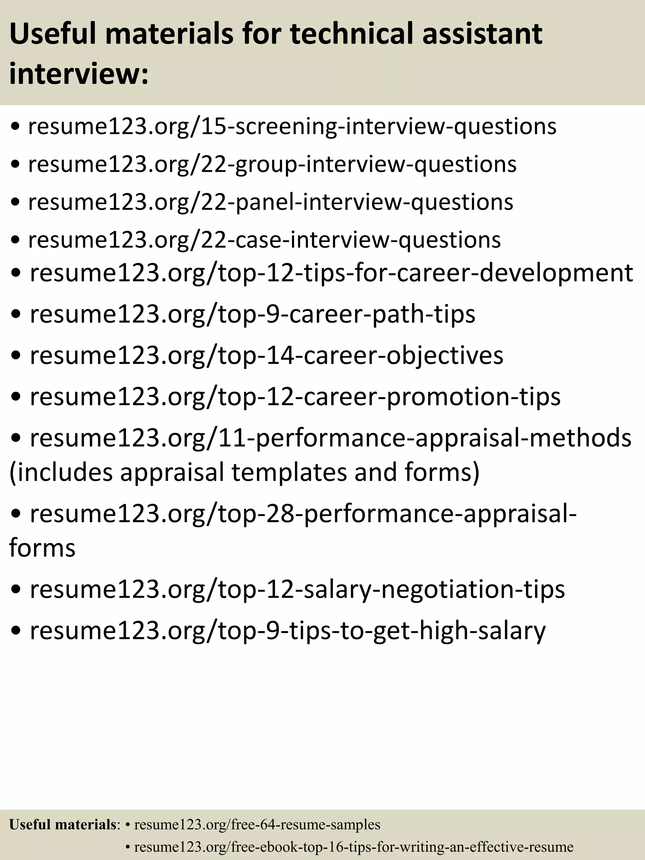 Useful materials for technical assistant
interview:
• resume123.org/15-screening-interview-questions
• resume123.org/22-group-interview-questions
• resume123.org/22-panel-interview-questions
• resume123.org/22-case-interview-questions
• resume123.org/top-12-tips-for-career-development
• resume123.org/top-9-career-path-tips
• resume123.org/top-14-career-objectives
• resume123.org/top-12-career-promotion-tips
• resume123.org/11-performance-appraisal-methods
(includes appraisal templates and forms)
• resume123.org/top-28-performance-appraisal-
forms
• resume123.org/top-12-salary-negotiation-tips
• resume123.org/top-9-tips-to-get-high-salary
Useful materials: • resume123.org/free-64-resume-samples
• resume123.org/free-ebook-top-16-tips-for-writing-an-effective-resume
 