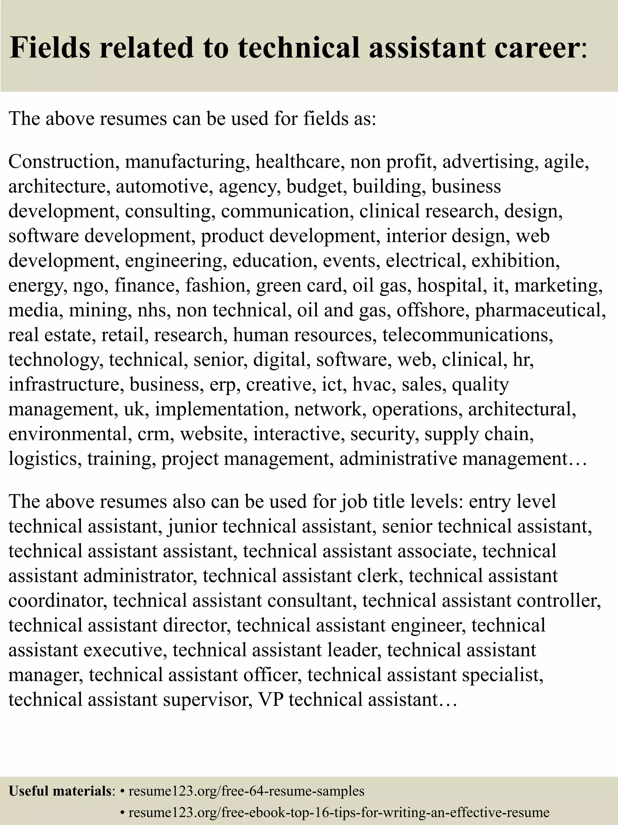 Fields related to technical assistant career:
The above resumes can be used for fields as:
Construction, manufacturing, healthcare, non profit, advertising, agile,
architecture, automotive, agency, budget, building, business
development, consulting, communication, clinical research, design,
software development, product development, interior design, web
development, engineering, education, events, electrical, exhibition,
energy, ngo, finance, fashion, green card, oil gas, hospital, it, marketing,
media, mining, nhs, non technical, oil and gas, offshore, pharmaceutical,
real estate, retail, research, human resources, telecommunications,
technology, technical, senior, digital, software, web, clinical, hr,
infrastructure, business, erp, creative, ict, hvac, sales, quality
management, uk, implementation, network, operations, architectural,
environmental, crm, website, interactive, security, supply chain,
logistics, training, project management, administrative management…
The above resumes also can be used for job title levels: entry level
technical assistant, junior technical assistant, senior technical assistant,
technical assistant assistant, technical assistant associate, technical
assistant administrator, technical assistant clerk, technical assistant
coordinator, technical assistant consultant, technical assistant controller,
technical assistant director, technical assistant engineer, technical
assistant executive, technical assistant leader, technical assistant
manager, technical assistant officer, technical assistant specialist,
technical assistant supervisor, VP technical assistant…
Useful materials: • resume123.org/free-64-resume-samples
• resume123.org/free-ebook-top-16-tips-for-writing-an-effective-resume
 