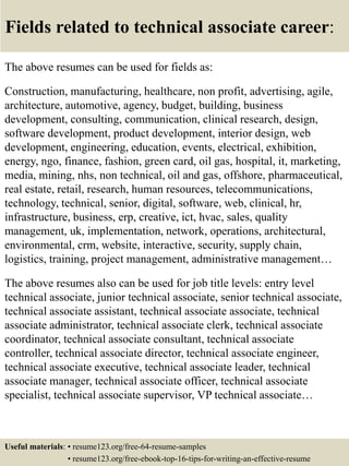 Fields related to technical associate career:
The above resumes can be used for fields as:
Construction, manufacturing, healthcare, non profit, advertising, agile,
architecture, automotive, agency, budget, building, business
development, consulting, communication, clinical research, design,
software development, product development, interior design, web
development, engineering, education, events, electrical, exhibition,
energy, ngo, finance, fashion, green card, oil gas, hospital, it, marketing,
media, mining, nhs, non technical, oil and gas, offshore, pharmaceutical,
real estate, retail, research, human resources, telecommunications,
technology, technical, senior, digital, software, web, clinical, hr,
infrastructure, business, erp, creative, ict, hvac, sales, quality
management, uk, implementation, network, operations, architectural,
environmental, crm, website, interactive, security, supply chain,
logistics, training, project management, administrative management…
The above resumes also can be used for job title levels: entry level
technical associate, junior technical associate, senior technical associate,
technical associate assistant, technical associate associate, technical
associate administrator, technical associate clerk, technical associate
coordinator, technical associate consultant, technical associate
controller, technical associate director, technical associate engineer,
technical associate executive, technical associate leader, technical
associate manager, technical associate officer, technical associate
specialist, technical associate supervisor, VP technical associate…
Useful materials: • resume123.org/free-64-resume-samples
• resume123.org/free-ebook-top-16-tips-for-writing-an-effective-resume
 