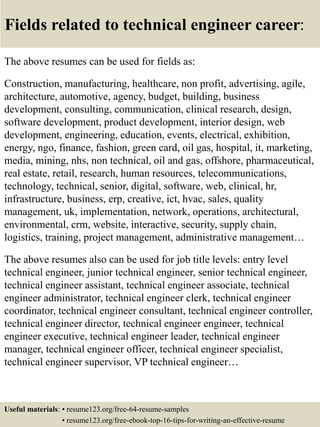 Fields related to technical engineer career:
The above resumes can be used for fields as:
Construction, manufacturing, healthcare, non profit, advertising, agile,
architecture, automotive, agency, budget, building, business
development, consulting, communication, clinical research, design,
software development, product development, interior design, web
development, engineering, education, events, electrical, exhibition,
energy, ngo, finance, fashion, green card, oil gas, hospital, it, marketing,
media, mining, nhs, non technical, oil and gas, offshore, pharmaceutical,
real estate, retail, research, human resources, telecommunications,
technology, technical, senior, digital, software, web, clinical, hr,
infrastructure, business, erp, creative, ict, hvac, sales, quality
management, uk, implementation, network, operations, architectural,
environmental, crm, website, interactive, security, supply chain,
logistics, training, project management, administrative management…
The above resumes also can be used for job title levels: entry level
technical engineer, junior technical engineer, senior technical engineer,
technical engineer assistant, technical engineer associate, technical
engineer administrator, technical engineer clerk, technical engineer
coordinator, technical engineer consultant, technical engineer controller,
technical engineer director, technical engineer engineer, technical
engineer executive, technical engineer leader, technical engineer
manager, technical engineer officer, technical engineer specialist,
technical engineer supervisor, VP technical engineer…
Useful materials: • resume123.org/free-64-resume-samples
• resume123.org/free-ebook-top-16-tips-for-writing-an-effective-resume
 