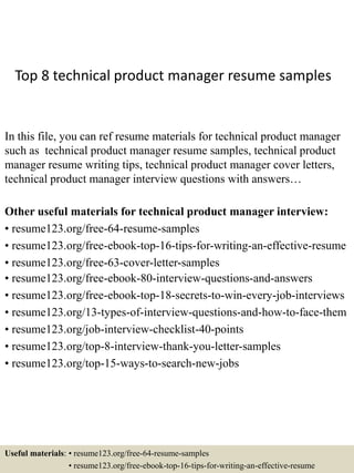 Top 8 technical product manager resume samples
In this file, you can ref resume materials for technical product manager
such as technical product manager resume samples, technical product
manager resume writing tips, technical product manager cover letters,
technical product manager interview questions with answers…
Other useful materials for technical product manager interview:
• resume123.org/free-64-resume-samples
• resume123.org/free-ebook-top-16-tips-for-writing-an-effective-resume
• resume123.org/free-63-cover-letter-samples
• resume123.org/free-ebook-80-interview-questions-and-answers
• resume123.org/free-ebook-top-18-secrets-to-win-every-job-interviews
• resume123.org/13-types-of-interview-questions-and-how-to-face-them
• resume123.org/job-interview-checklist-40-points
• resume123.org/top-8-interview-thank-you-letter-samples
• resume123.org/top-15-ways-to-search-new-jobs
Useful materials: • resume123.org/free-64-resume-samples
• resume123.org/free-ebook-top-16-tips-for-writing-an-effective-resume
 