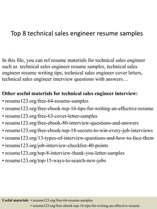 Top 8 technical sales engineer resume samples
In this file, you can ref resume materials for technical sales engineer
such as technical sales engineer resume samples, technical sales
engineer resume writing tips, technical sales engineer cover letters,
technical sales engineer interview questions with answers…
Other useful materials for technical sales engineer interview:
• resume123.org/free-64-resume-samples
• resume123.org/free-ebook-top-16-tips-for-writing-an-effective-resume
• resume123.org/free-63-cover-letter-samples
• resume123.org/free-ebook-80-interview-questions-and-answers
• resume123.org/free-ebook-top-18-secrets-to-win-every-job-interviews
• resume123.org/13-types-of-interview-questions-and-how-to-face-them
• resume123.org/job-interview-checklist-40-points
• resume123.org/top-8-interview-thank-you-letter-samples
• resume123.org/top-15-ways-to-search-new-jobs
Useful materials: • resume123.org/free-64-resume-samples
• resume123.org/free-ebook-top-16-tips-for-writing-an-effective-resume
 