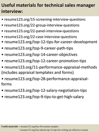 Useful materials for technical sales manager
interview:
• resume123.org/15-screening-interview-questions
• resume123.org/22-group-interview-questions
• resume123.org/22-panel-interview-questions
• resume123.org/22-case-interview-questions
• resume123.org/top-12-tips-for-career-development
• resume123.org/top-9-career-path-tips
• resume123.org/top-14-career-objectives
• resume123.org/top-12-career-promotion-tips
• resume123.org/11-performance-appraisal-methods
(includes appraisal templates and forms)
• resume123.org/top-28-performance-appraisal-
forms
• resume123.org/top-12-salary-negotiation-tips
• resume123.org/top-9-tips-to-get-high-salary
Useful materials: • resume123.org/free-64-resume-samples
• resume123.org/free-ebook-top-16-tips-for-writing-an-effective-resume
 