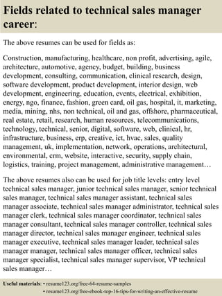 Fields related to technical sales manager
career:
The above resumes can be used for fields as:
Construction, manufacturing, healthcare, non profit, advertising, agile,
architecture, automotive, agency, budget, building, business
development, consulting, communication, clinical research, design,
software development, product development, interior design, web
development, engineering, education, events, electrical, exhibition,
energy, ngo, finance, fashion, green card, oil gas, hospital, it, marketing,
media, mining, nhs, non technical, oil and gas, offshore, pharmaceutical,
real estate, retail, research, human resources, telecommunications,
technology, technical, senior, digital, software, web, clinical, hr,
infrastructure, business, erp, creative, ict, hvac, sales, quality
management, uk, implementation, network, operations, architectural,
environmental, crm, website, interactive, security, supply chain,
logistics, training, project management, administrative management…
The above resumes also can be used for job title levels: entry level
technical sales manager, junior technical sales manager, senior technical
sales manager, technical sales manager assistant, technical sales
manager associate, technical sales manager administrator, technical sales
manager clerk, technical sales manager coordinator, technical sales
manager consultant, technical sales manager controller, technical sales
manager director, technical sales manager engineer, technical sales
manager executive, technical sales manager leader, technical sales
manager manager, technical sales manager officer, technical sales
manager specialist, technical sales manager supervisor, VP technical
sales manager…
Useful materials: • resume123.org/free-64-resume-samples
• resume123.org/free-ebook-top-16-tips-for-writing-an-effective-resume
 