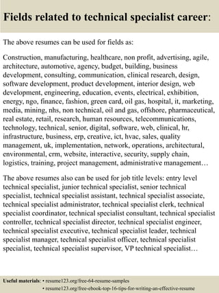 Fields related to technical specialist career:
The above resumes can be used for fields as:
Construction, manufacturing, healthcare, non profit, advertising, agile,
architecture, automotive, agency, budget, building, business
development, consulting, communication, clinical research, design,
software development, product development, interior design, web
development, engineering, education, events, electrical, exhibition,
energy, ngo, finance, fashion, green card, oil gas, hospital, it, marketing,
media, mining, nhs, non technical, oil and gas, offshore, pharmaceutical,
real estate, retail, research, human resources, telecommunications,
technology, technical, senior, digital, software, web, clinical, hr,
infrastructure, business, erp, creative, ict, hvac, sales, quality
management, uk, implementation, network, operations, architectural,
environmental, crm, website, interactive, security, supply chain,
logistics, training, project management, administrative management…
The above resumes also can be used for job title levels: entry level
technical specialist, junior technical specialist, senior technical
specialist, technical specialist assistant, technical specialist associate,
technical specialist administrator, technical specialist clerk, technical
specialist coordinator, technical specialist consultant, technical specialist
controller, technical specialist director, technical specialist engineer,
technical specialist executive, technical specialist leader, technical
specialist manager, technical specialist officer, technical specialist
specialist, technical specialist supervisor, VP technical specialist…
Useful materials: • resume123.org/free-64-resume-samples
• resume123.org/free-ebook-top-16-tips-for-writing-an-effective-resume
 
