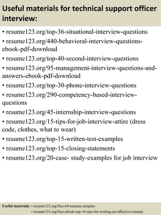 Useful materials for technical support officer
interview:
• resume123.org/top-36-situational-interview-questions
• resume123.org/440-behavioral-interview-questions-
ebook-pdf-download
• resume123.org/top-40-second-interview-questions
• resume123.org/95-management-interview-questions-and-
answers-ebook-pdf-download
• resume123.org/top-30-phone-interview-questions
• resume123.org/290-competency-based-interview-
questions
• resume123.org/45-internship-interview-questions
• resume123.org/15-tips-for-job-interview-attire (dress
code, clothes, what to wear)
• resume123.org/top-15-written-test-examples
• resume123.org/top-15-closing-statements
• resume123.org/20-case- study-examples for job interview
Useful materials: • resume123.org/free-64-resume-samples
• resume123.org/free-ebook-top-16-tips-for-writing-an-effective-resume
 