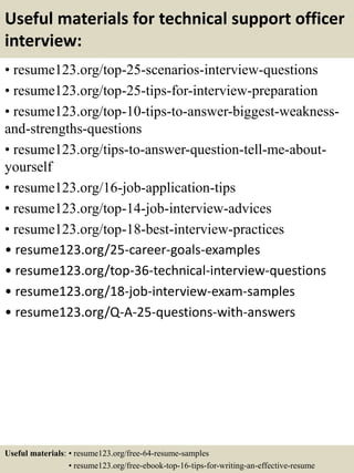 Useful materials for technical support officer
interview:
• resume123.org/top-25-scenarios-interview-questions
• resume123.org/top-25-tips-for-interview-preparation
• resume123.org/top-10-tips-to-answer-biggest-weakness-
and-strengths-questions
• resume123.org/tips-to-answer-question-tell-me-about-
yourself
• resume123.org/16-job-application-tips
• resume123.org/top-14-job-interview-advices
• resume123.org/top-18-best-interview-practices
• resume123.org/25-career-goals-examples
• resume123.org/top-36-technical-interview-questions
• resume123.org/18-job-interview-exam-samples
• resume123.org/Q-A-25-questions-with-answers
Useful materials: • resume123.org/free-64-resume-samples
• resume123.org/free-ebook-top-16-tips-for-writing-an-effective-resume
 
