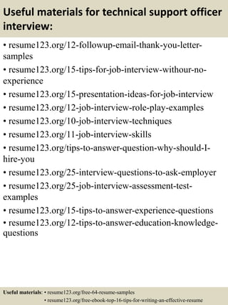 Useful materials for technical support officer
interview:
• resume123.org/12-followup-email-thank-you-letter-
samples
• resume123.org/15-tips-for-job-interview-withour-no-
experience
• resume123.org/15-presentation-ideas-for-job-interview
• resume123.org/12-job-interview-role-play-examples
• resume123.org/10-job-interview-techniques
• resume123.org/11-job-interview-skills
• resume123.org/tips-to-answer-question-why-should-I-
hire-you
• resume123.org/25-interview-questions-to-ask-employer
• resume123.org/25-job-interview-assessment-test-
examples
• resume123.org/15-tips-to-answer-experience-questions
• resume123.org/12-tips-to-answer-education-knowledge-
questions
Useful materials: • resume123.org/free-64-resume-samples
• resume123.org/free-ebook-top-16-tips-for-writing-an-effective-resume
 