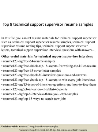 Top 8 technical support supervisor resume samples
In this file, you can ref resume materials for technical support supervisor
such as technical support supervisor resume samples, technical support
supervisor resume writing tips, technical support supervisor cover
letters, technical support supervisor interview questions with answers…
Other useful materials for technical support supervisor interview:
• resume123.org/free-64-resume-samples
• resume123.org/free-ebook-top-18-secrets-for-writing-the-killer-resume
• resume123.org/free-63-cover-letter-samples
• resume123.org/free-ebook-80-interview-questions-and-answers
• resume123.org/free-ebook-top-18-secrets-to-win-every-job-interviews
• resume123.org/13-types-of-interview-questions-and-how-to-face-them
• resume123.org/job-interview-checklist-40-points
• resume123.org/top-8-interview-thank-you-letter-samples
• resume123.org/top-15-ways-to-search-new-jobs
Useful materials: • resume123.org/free-64-resume-samples
• resume123.org/free-ebook-top-16-tips-for-writing-an-effective-resume
 