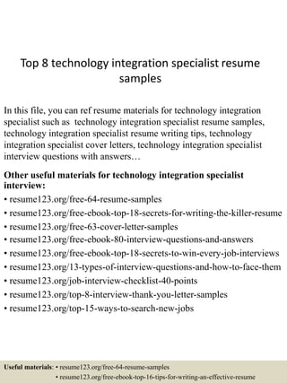 Top 8 technology integration specialist resume
samples
In this file, you can ref resume materials for technology integration
specialist such as technology integration specialist resume samples,
technology integration specialist resume writing tips, technology
integration specialist cover letters, technology integration specialist
interview questions with answers…
Other useful materials for technology integration specialist
interview:
• resume123.org/free-64-resume-samples
• resume123.org/free-ebook-top-18-secrets-for-writing-the-killer-resume
• resume123.org/free-63-cover-letter-samples
• resume123.org/free-ebook-80-interview-questions-and-answers
• resume123.org/free-ebook-top-18-secrets-to-win-every-job-interviews
• resume123.org/13-types-of-interview-questions-and-how-to-face-them
• resume123.org/job-interview-checklist-40-points
• resume123.org/top-8-interview-thank-you-letter-samples
• resume123.org/top-15-ways-to-search-new-jobs
Useful materials: • resume123.org/free-64-resume-samples
• resume123.org/free-ebook-top-16-tips-for-writing-an-effective-resume
 