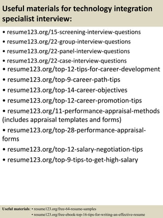 Useful materials for technology integration
specialist interview:
• resume123.org/15-screening-interview-questions
• resume123.org/22-group-interview-questions
• resume123.org/22-panel-interview-questions
• resume123.org/22-case-interview-questions
• resume123.org/top-12-tips-for-career-development
• resume123.org/top-9-career-path-tips
• resume123.org/top-14-career-objectives
• resume123.org/top-12-career-promotion-tips
• resume123.org/11-performance-appraisal-methods
(includes appraisal templates and forms)
• resume123.org/top-28-performance-appraisal-
forms
• resume123.org/top-12-salary-negotiation-tips
• resume123.org/top-9-tips-to-get-high-salary
Useful materials: • resume123.org/free-64-resume-samples
• resume123.org/free-ebook-top-16-tips-for-writing-an-effective-resume
 
