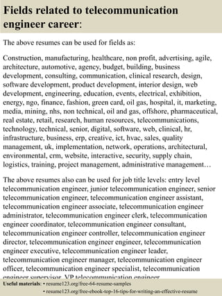 Fields related to telecommunication
engineer career:
The above resumes can be used for fields as:
Construction, manufacturing, healthcare, non profit, advertising, agile,
architecture, automotive, agency, budget, building, business
development, consulting, communication, clinical research, design,
software development, product development, interior design, web
development, engineering, education, events, electrical, exhibition,
energy, ngo, finance, fashion, green card, oil gas, hospital, it, marketing,
media, mining, nhs, non technical, oil and gas, offshore, pharmaceutical,
real estate, retail, research, human resources, telecommunications,
technology, technical, senior, digital, software, web, clinical, hr,
infrastructure, business, erp, creative, ict, hvac, sales, quality
management, uk, implementation, network, operations, architectural,
environmental, crm, website, interactive, security, supply chain,
logistics, training, project management, administrative management…
The above resumes also can be used for job title levels: entry level
telecommunication engineer, junior telecommunication engineer, senior
telecommunication engineer, telecommunication engineer assistant,
telecommunication engineer associate, telecommunication engineer
administrator, telecommunication engineer clerk, telecommunication
engineer coordinator, telecommunication engineer consultant,
telecommunication engineer controller, telecommunication engineer
director, telecommunication engineer engineer, telecommunication
engineer executive, telecommunication engineer leader,
telecommunication engineer manager, telecommunication engineer
officer, telecommunication engineer specialist, telecommunication
engineer supervisor, VP telecommunication engineer…
Useful materials: • resume123.org/free-64-resume-samples
• resume123.org/free-ebook-top-16-tips-for-writing-an-effective-resume
 
