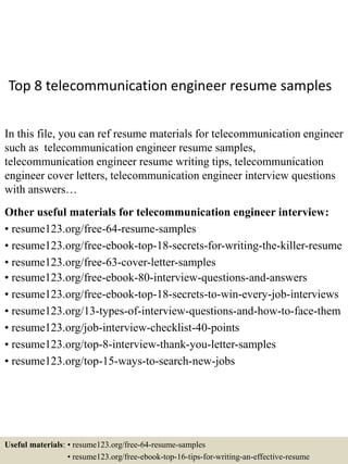 Top 8 telecommunication engineer resume samples
In this file, you can ref resume materials for telecommunication engineer
such as telecommunication engineer resume samples,
telecommunication engineer resume writing tips, telecommunication
engineer cover letters, telecommunication engineer interview questions
with answers…
Other useful materials for telecommunication engineer interview:
• resume123.org/free-64-resume-samples
• resume123.org/free-ebook-top-18-secrets-for-writing-the-killer-resume
• resume123.org/free-63-cover-letter-samples
• resume123.org/free-ebook-80-interview-questions-and-answers
• resume123.org/free-ebook-top-18-secrets-to-win-every-job-interviews
• resume123.org/13-types-of-interview-questions-and-how-to-face-them
• resume123.org/job-interview-checklist-40-points
• resume123.org/top-8-interview-thank-you-letter-samples
• resume123.org/top-15-ways-to-search-new-jobs
Useful materials: • resume123.org/free-64-resume-samples
• resume123.org/free-ebook-top-16-tips-for-writing-an-effective-resume
 