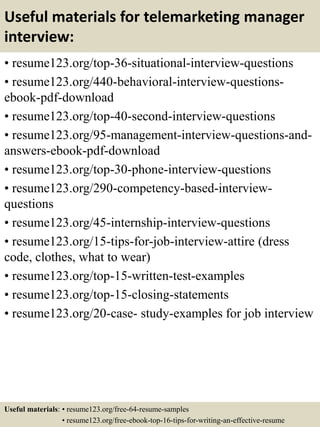 Useful materials for telemarketing manager
interview:
• resume123.org/top-36-situational-interview-questions
• resume123.org/440-behavioral-interview-questions-
ebook-pdf-download
• resume123.org/top-40-second-interview-questions
• resume123.org/95-management-interview-questions-and-
answers-ebook-pdf-download
• resume123.org/top-30-phone-interview-questions
• resume123.org/290-competency-based-interview-
questions
• resume123.org/45-internship-interview-questions
• resume123.org/15-tips-for-job-interview-attire (dress
code, clothes, what to wear)
• resume123.org/top-15-written-test-examples
• resume123.org/top-15-closing-statements
• resume123.org/20-case- study-examples for job interview
Useful materials: • resume123.org/free-64-resume-samples
• resume123.org/free-ebook-top-16-tips-for-writing-an-effective-resume
 