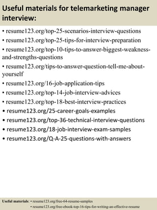 Useful materials for telemarketing manager
interview:
• resume123.org/top-25-scenarios-interview-questions
• resume123.org/top-25-tips-for-interview-preparation
• resume123.org/top-10-tips-to-answer-biggest-weakness-
and-strengths-questions
• resume123.org/tips-to-answer-question-tell-me-about-
yourself
• resume123.org/16-job-application-tips
• resume123.org/top-14-job-interview-advices
• resume123.org/top-18-best-interview-practices
• resume123.org/25-career-goals-examples
• resume123.org/top-36-technical-interview-questions
• resume123.org/18-job-interview-exam-samples
• resume123.org/Q-A-25-questions-with-answers
Useful materials: • resume123.org/free-64-resume-samples
• resume123.org/free-ebook-top-16-tips-for-writing-an-effective-resume
 