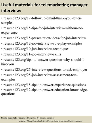 Useful materials for telemarketing manager
interview:
• resume123.org/12-followup-email-thank-you-letter-
samples
• resume123.org/15-tips-for-job-interview-withour-no-
experience
• resume123.org/15-presentation-ideas-for-job-interview
• resume123.org/12-job-interview-role-play-examples
• resume123.org/10-job-interview-techniques
• resume123.org/11-job-interview-skills
• resume123.org/tips-to-answer-question-why-should-I-
hire-you
• resume123.org/25-interview-questions-to-ask-employer
• resume123.org/25-job-interview-assessment-test-
examples
• resume123.org/15-tips-to-answer-experience-questions
• resume123.org/12-tips-to-answer-education-knowledge-
questions
Useful materials: • resume123.org/free-64-resume-samples
• resume123.org/free-ebook-top-16-tips-for-writing-an-effective-resume
 