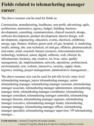 Fields related to telemarketing manager
career:
The above resumes can be used for fields as:
Construction, manufacturing, healthcare, non profit, advertising, agile,
architecture, automotive, agency, budget, building, business
development, consulting, communication, clinical research, design,
software development, product development, interior design, web
development, engineering, education, events, electrical, exhibition,
energy, ngo, finance, fashion, green card, oil gas, hospital, it, marketing,
media, mining, nhs, non technical, oil and gas, offshore, pharmaceutical,
real estate, retail, research, human resources, telecommunications,
technology, technical, senior, digital, software, web, clinical, hr,
infrastructure, business, erp, creative, ict, hvac, sales, quality
management, uk, implementation, network, operations, architectural,
environmental, crm, website, interactive, security, supply chain,
logistics, training, project management, administrative management…
The above resumes also can be used for job title levels: entry level
telemarketing manager, junior telemarketing manager, senior
telemarketing manager, telemarketing manager assistant, telemarketing
manager associate, telemarketing manager administrator, telemarketing
manager clerk, telemarketing manager coordinator, telemarketing
manager consultant, telemarketing manager controller, telemarketing
manager director, telemarketing manager engineer, telemarketing
manager executive, telemarketing manager leader, telemarketing
manager manager, telemarketing manager officer, telemarketing
manager specialist, telemarketing manager supervisor, VP telemarketing
manager…
Useful materials: • resume123.org/free-64-resume-samples
• resume123.org/free-ebook-top-16-tips-for-writing-an-effective-resume
 