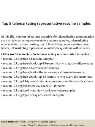 Top 8 telemarketing representative resume samples
In this file, you can ref resume materials for telemarketing representative
such as telemarketing representative resume samples, telemarketing
representative resume writing tips, telemarketing representative cover
letters, telemarketing representative interview questions with answers…
Other useful materials for telemarketing representative interview:
• resume123.org/free-64-resume-samples
• resume123.org/free-ebook-top-18-secrets-for-writing-the-killer-resume
• resume123.org/free-63-cover-letter-samples
• resume123.org/free-ebook-80-interview-questions-and-answers
• resume123.org/free-ebook-top-18-secrets-to-win-every-job-interviews
• resume123.org/13-types-of-interview-questions-and-how-to-face-them
• resume123.org/job-interview-checklist-40-points
• resume123.org/top-8-interview-thank-you-letter-samples
• resume123.org/top-15-ways-to-search-new-jobs
Useful materials: • resume123.org/free-64-resume-samples
• resume123.org/free-ebook-top-16-tips-for-writing-an-effective-resume
 