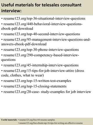 Useful materials for telesales consultant
interview:
• resume123.org/top-36-situational-interview-questions
• resume123.org/440-behavioral-interview-questions-
ebook-pdf-download
• resume123.org/top-40-second-interview-questions
• resume123.org/95-management-interview-questions-and-
answers-ebook-pdf-download
• resume123.org/top-30-phone-interview-questions
• resume123.org/290-competency-based-interview-
questions
• resume123.org/45-internship-interview-questions
• resume123.org/15-tips-for-job-interview-attire (dress
code, clothes, what to wear)
• resume123.org/top-15-written-test-examples
• resume123.org/top-15-closing-statements
• resume123.org/20-case- study-examples for job interview
Useful materials: • resume123.org/free-64-resume-samples
• resume123.org/free-ebook-top-16-tips-for-writing-an-effective-resume
 