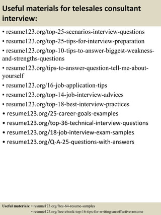 Useful materials for telesales consultant
interview:
• resume123.org/top-25-scenarios-interview-questions
• resume123.org/top-25-tips-for-interview-preparation
• resume123.org/top-10-tips-to-answer-biggest-weakness-
and-strengths-questions
• resume123.org/tips-to-answer-question-tell-me-about-
yourself
• resume123.org/16-job-application-tips
• resume123.org/top-14-job-interview-advices
• resume123.org/top-18-best-interview-practices
• resume123.org/25-career-goals-examples
• resume123.org/top-36-technical-interview-questions
• resume123.org/18-job-interview-exam-samples
• resume123.org/Q-A-25-questions-with-answers
Useful materials: • resume123.org/free-64-resume-samples
• resume123.org/free-ebook-top-16-tips-for-writing-an-effective-resume
 