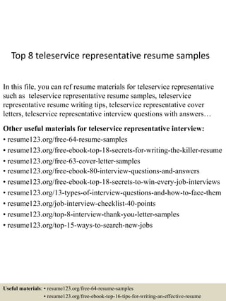 Top 8 teleservice representative resume samples
In this file, you can ref resume materials for teleservice representative
such as teleservice representative resume samples, teleservice
representative resume writing tips, teleservice representative cover
letters, teleservice representative interview questions with answers…
Other useful materials for teleservice representative interview:
• resume123.org/free-64-resume-samples
• resume123.org/free-ebook-top-18-secrets-for-writing-the-killer-resume
• resume123.org/free-63-cover-letter-samples
• resume123.org/free-ebook-80-interview-questions-and-answers
• resume123.org/free-ebook-top-18-secrets-to-win-every-job-interviews
• resume123.org/13-types-of-interview-questions-and-how-to-face-them
• resume123.org/job-interview-checklist-40-points
• resume123.org/top-8-interview-thank-you-letter-samples
• resume123.org/top-15-ways-to-search-new-jobs
Useful materials: • resume123.org/free-64-resume-samples
• resume123.org/free-ebook-top-16-tips-for-writing-an-effective-resume
 