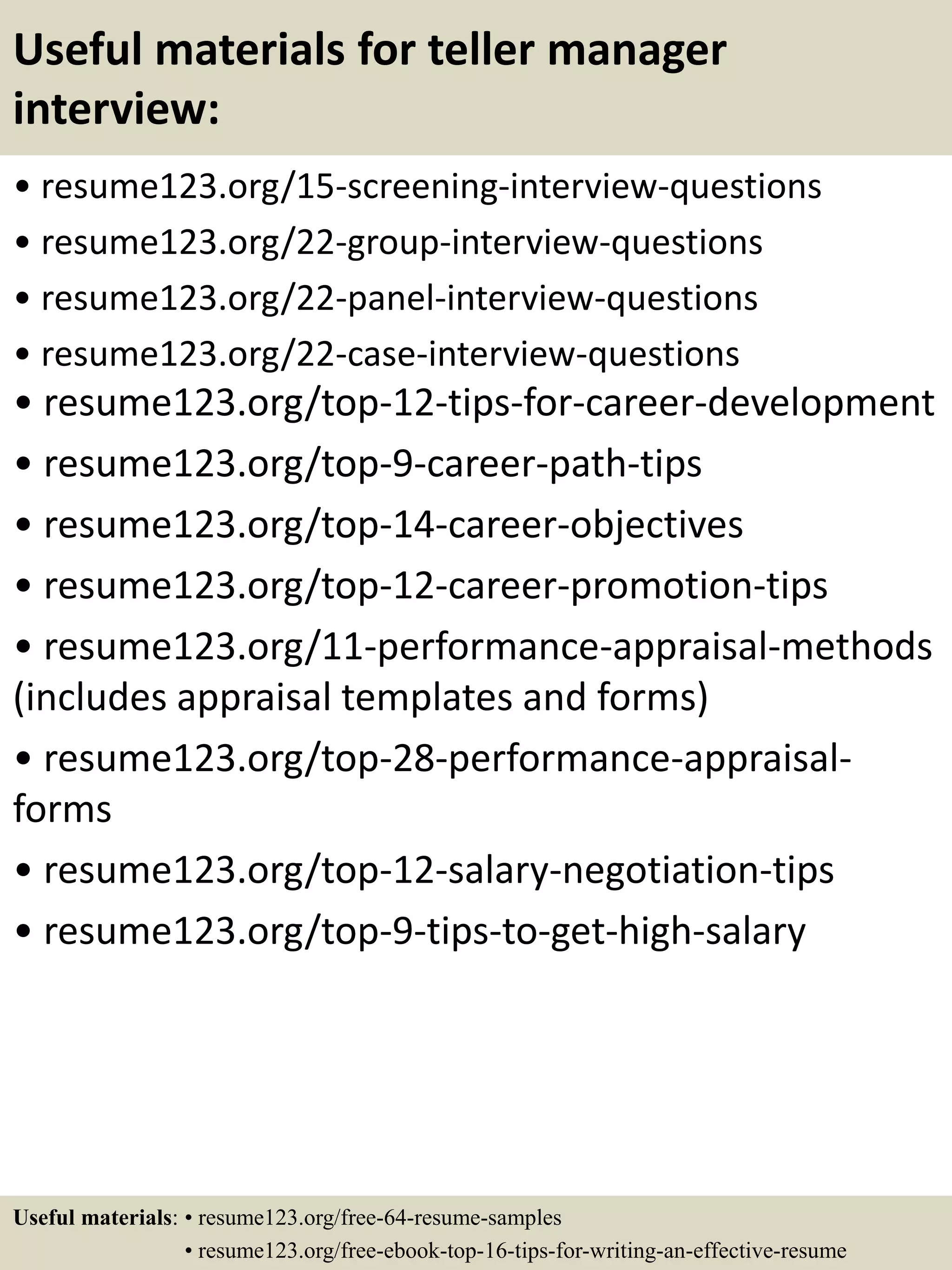 Useful materials for teller manager
interview:
• resume123.org/15-screening-interview-questions
• resume123.org/22-group-interview-questions
• resume123.org/22-panel-interview-questions
• resume123.org/22-case-interview-questions
• resume123.org/top-12-tips-for-career-development
• resume123.org/top-9-career-path-tips
• resume123.org/top-14-career-objectives
• resume123.org/top-12-career-promotion-tips
• resume123.org/11-performance-appraisal-methods
(includes appraisal templates and forms)
• resume123.org/top-28-performance-appraisal-
forms
• resume123.org/top-12-salary-negotiation-tips
• resume123.org/top-9-tips-to-get-high-salary
Useful materials: • resume123.org/free-64-resume-samples
• resume123.org/free-ebook-top-16-tips-for-writing-an-effective-resume
 
